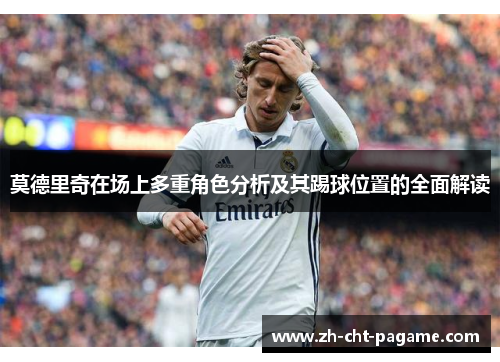 莫德里奇在场上多重角色分析及其踢球位置的全面解读