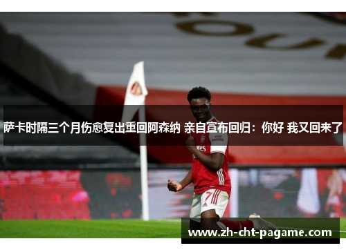 萨卡时隔三个月伤愈复出重回阿森纳 亲自宣布回归：你好 我又回来了