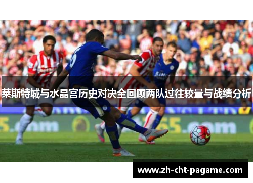 莱斯特城与水晶宫历史对决全回顾两队过往较量与战绩分析 莱斯特城与水晶宫历史对决全回顾两队过往较量与战绩分析