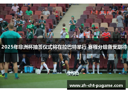 2025年非洲杯抽签仪式将在拉巴特举行 赛程分组备受期待