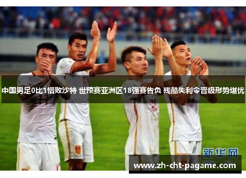 中国男足0比1惜败沙特 世预赛亚洲区18强赛告负 残酷失利令晋级形势堪忧