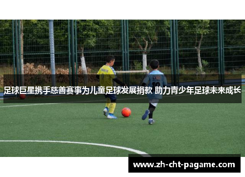 足球巨星携手慈善赛事为儿童足球发展捐款 助力青少年足球未来成长